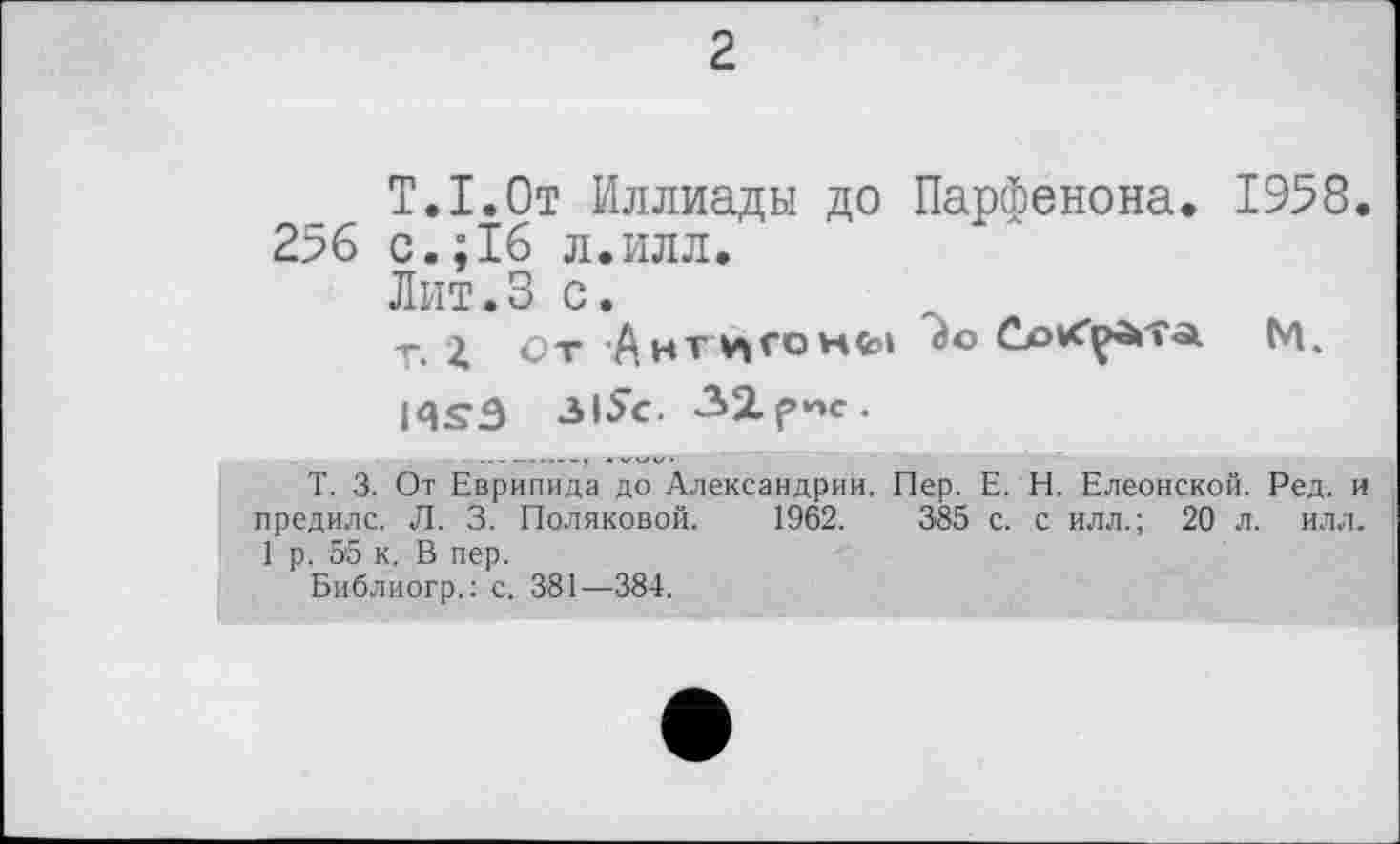 ﻿2
T.I.От Иллиады до Парфенона. 1958. 256 с.; 16 л.илл.
Лит.3 с.
т. і От 'АнТ ИГО Hfcl	М.
iqsâ зі$с. 32рис.
T. 3. От Еврипида до Александрии. Пер. Е. Н. Елеонской. Ред. и предилс. Л. 3. Поляковой. 1962.	385 с. с илл.; 20 л. илл.
1 р. 55 к. В пер.
Библиогр.: с. 381—384.